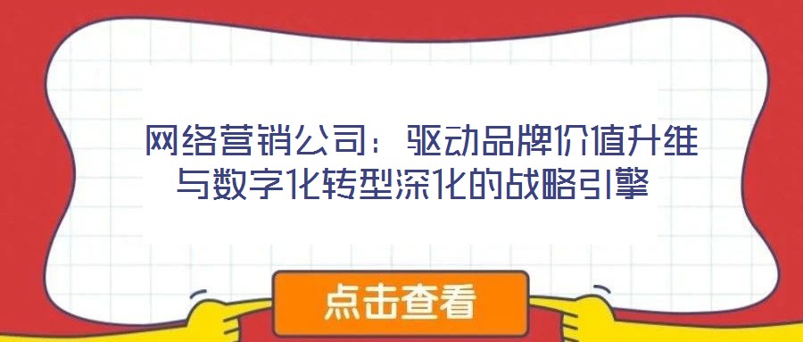  網(wǎng)絡(luò)營銷公司：驅(qū)動(dòng)品牌價(jià)值升維與數(shù)字化轉(zhuǎn)型深化的戰(zhàn)略引擎