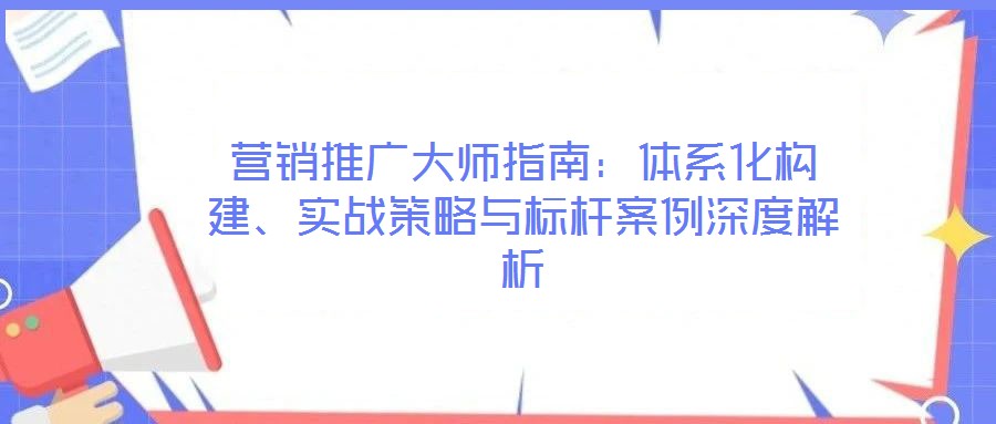 營(yíng)銷(xiāo)推廣大師指南：體系化構(gòu)建、實(shí)戰(zhàn)策略與標(biāo)桿案例深度解析