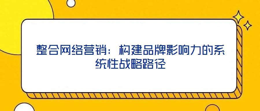 整合網(wǎng)絡(luò)營銷：構(gòu)建品牌影響力的系統(tǒng)性戰(zhàn)略路徑