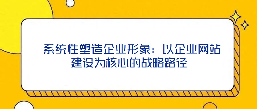 系統(tǒng)性塑造企業(yè)形象:以企業(yè)網(wǎng)站建設(shè)為核心的戰(zhàn)略路徑