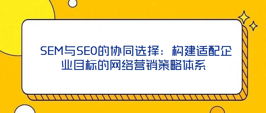  SEM與SEO的協(xié)同選擇：構(gòu)建適配企業(yè)目標的網(wǎng)絡(luò)營銷策略體系