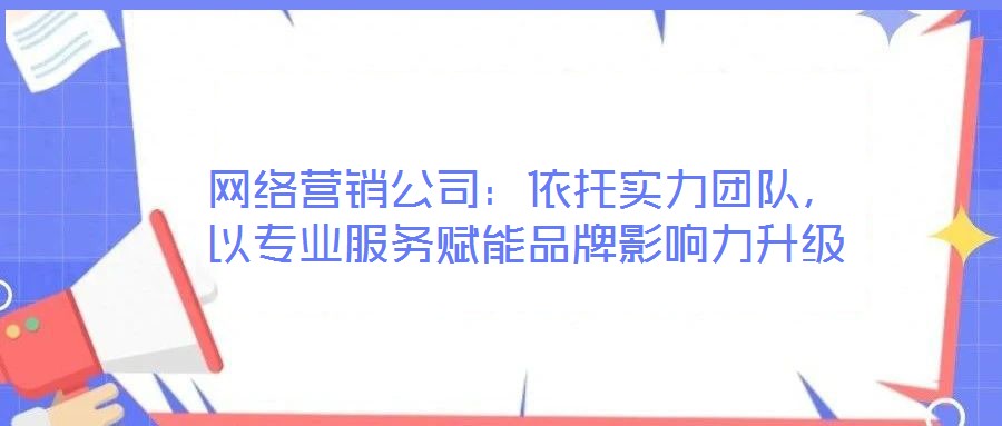 網(wǎng)絡(luò)營銷公司：依托實(shí)力團(tuán)隊(duì)，以專業(yè)服務(wù)賦能品牌影響力升級(jí)