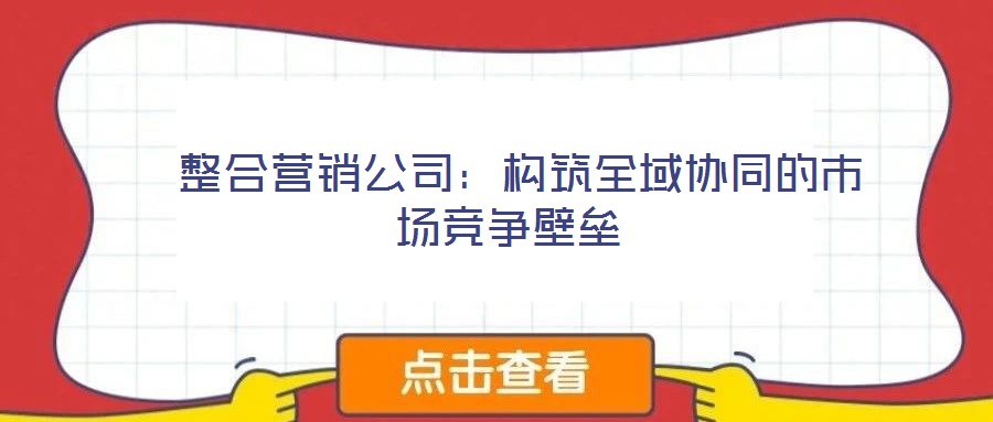  整合營(yíng)銷公司：構(gòu)筑全域協(xié)同的市場(chǎng)競(jìng)爭(zhēng)壁壘