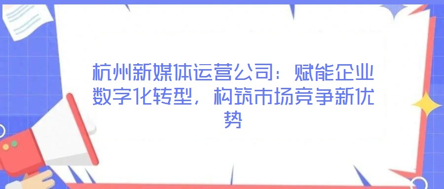 杭州新媒體運(yùn)營公司：賦能企業(yè)數(shù)字化轉(zhuǎn)型，構(gòu)筑市場競爭新優(yōu)勢